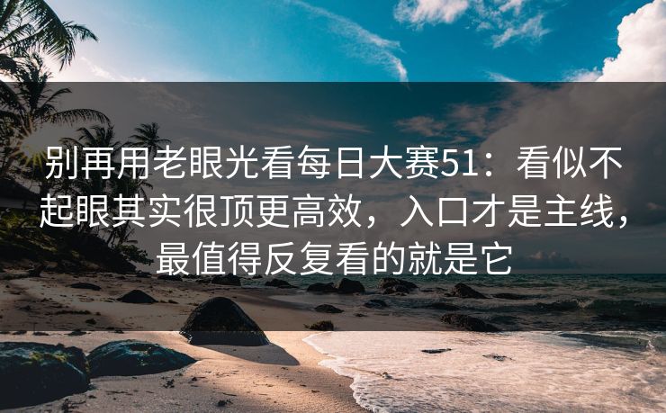 别再用老眼光看每日大赛51：看似不起眼其实很顶更高效，入口才是主线，最值得反复看的就是它