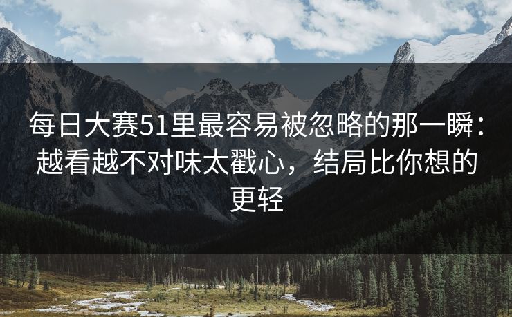 每日大赛51里最容易被忽略的那一瞬:越看越不对味太戳心,结局比你想的更轻 每日大赛51里最容易被忽略的那一瞬:越看越不对味太戳心,结局比你想的更轻