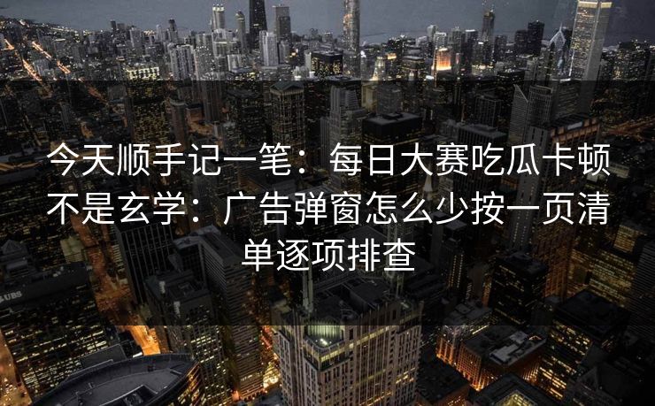今天顺手记一笔：每日大赛吃瓜卡顿不是玄学：广告弹窗怎么少按一页清单逐项排查