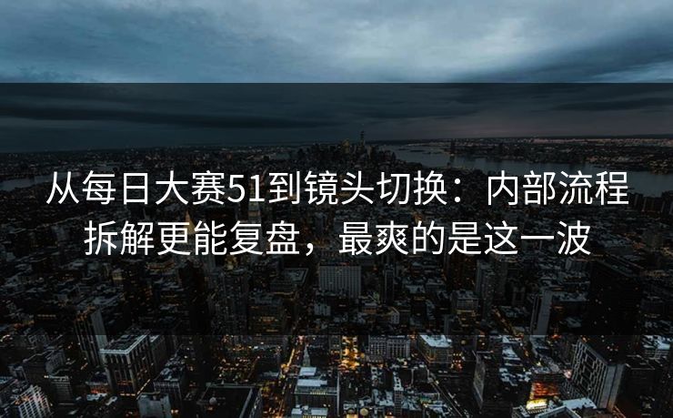 从每日大赛51到镜头切换：内部流程拆解更能复盘，最爽的是这一波