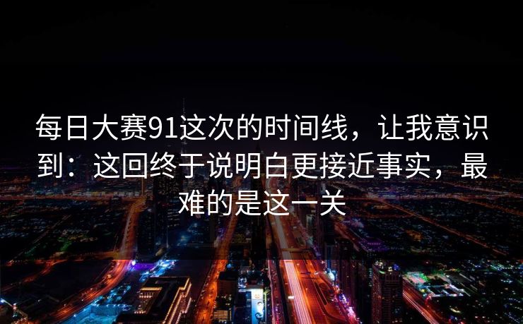 每日大赛91这次的时间线,让我意识到:这回终于说明白更接近事实,最难的是这一关