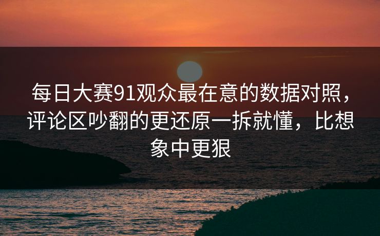 每日大赛91观众最在意的数据对照，评论区吵翻的更还原一拆就懂，比想象中更狠