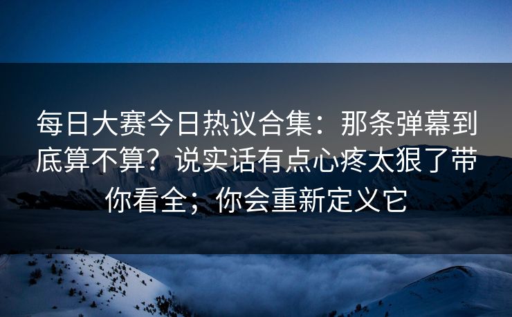 每日大赛今日热议合集:那条弹幕到底算不算?说实话有点心疼太狠了带你看全;你会重新定义它