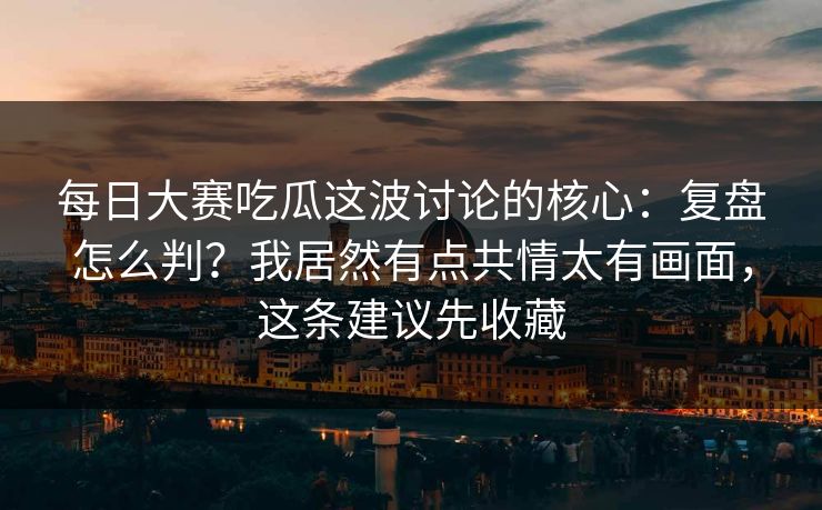 每日大赛吃瓜这波讨论的核心：复盘怎么判？我居然有点共情太有画面，这条建议先收藏