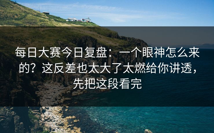 每日大赛今日复盘:一个眼神怎么来的?这反差也太大了太燃给你讲透,先把这段看完