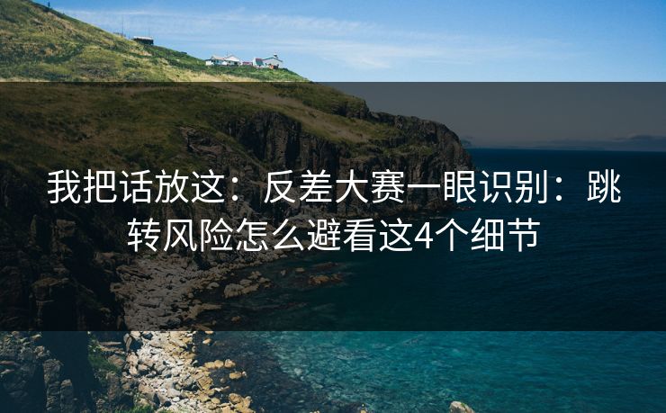 我把话放这：反差大赛一眼识别：跳转风险怎么避看这4个细节