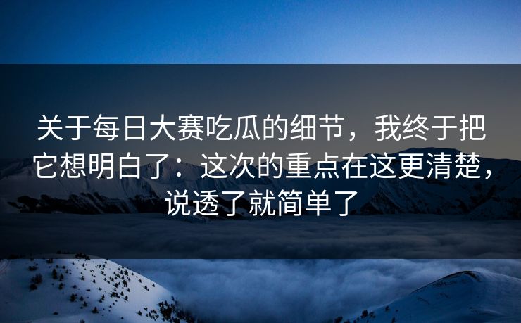 关于每日大赛吃瓜的细节，我终于把它想明白了：这次的重点在这更清楚，说透了就简单了