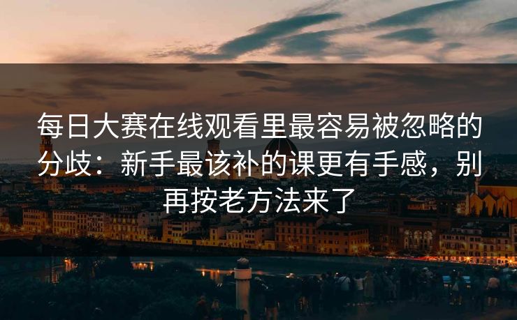 每日大赛在线观看里最容易被忽略的分歧：新手最该补的课更有手感，别再按老方法来了