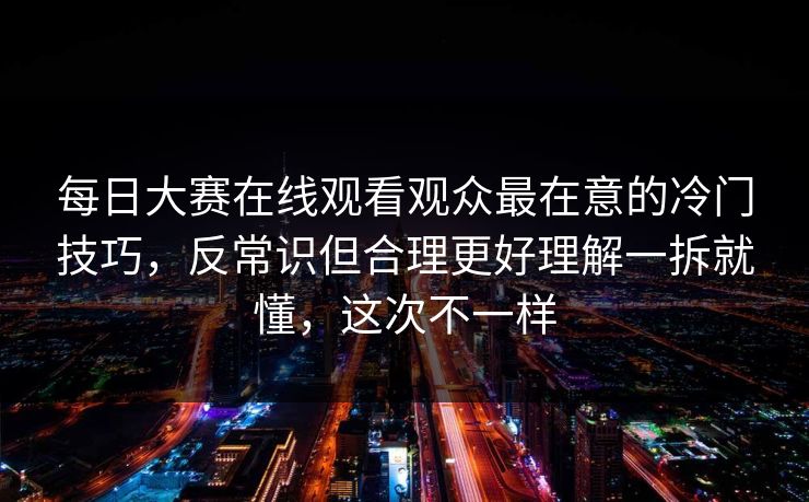 每日大赛在线观看观众最在意的冷门技巧，反常识但合理更好理解一拆就懂，这次不一样