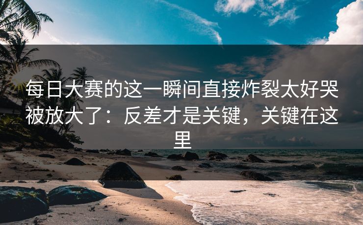 每日大赛的这一瞬间直接炸裂太好哭被放大了:反差才是关键,关键在这里 每日大赛的这一瞬间直接炸裂太好哭被放大了:反差才是关键,关键在这里