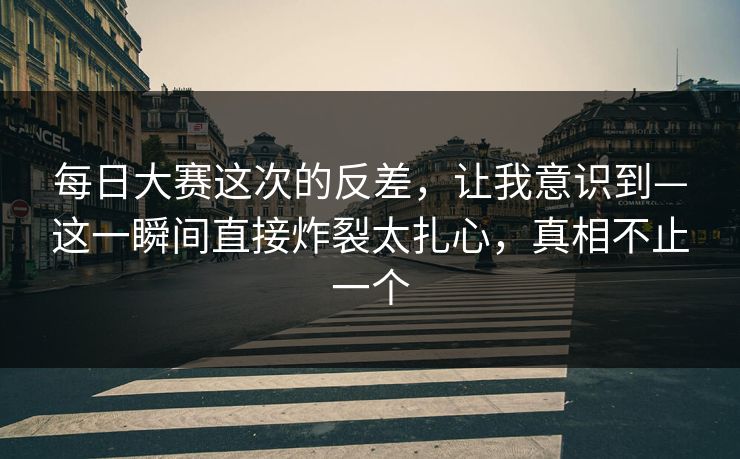 每日大赛这次的反差，让我意识到—这一瞬间直接炸裂太扎心，真相不止一个