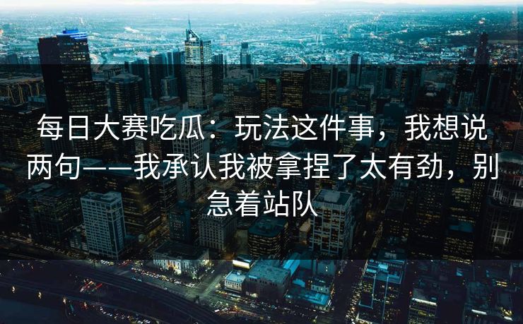 每日大赛吃瓜：玩法这件事，我想说两句——我承认我被拿捏了太有劲，别急着站队