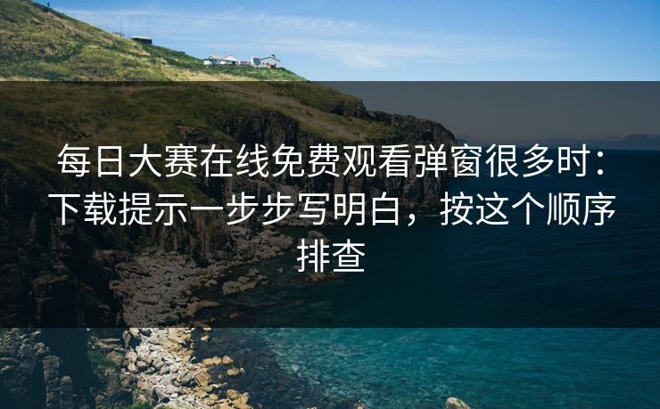 每日大赛在线免费观看弹窗很多时：下载提示一步步写明白，按这个顺序排查