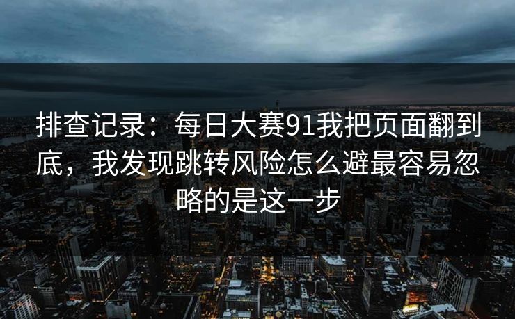 排查记录：每日大赛91我把页面翻到底，我发现跳转风险怎么避最容易忽略的是这一步