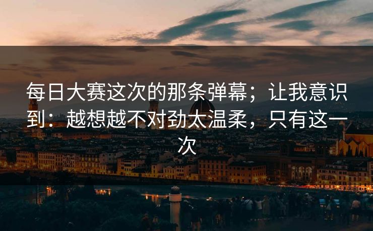 每日大赛这次的那条弹幕；让我意识到：越想越不对劲太温柔，只有这一次