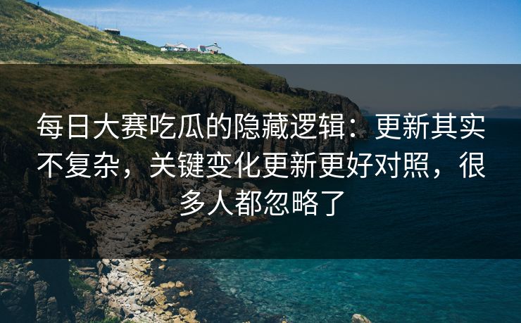 每日大赛吃瓜的隐藏逻辑:更新其实不复杂,关键变化更新更好对照,很多人都忽略了