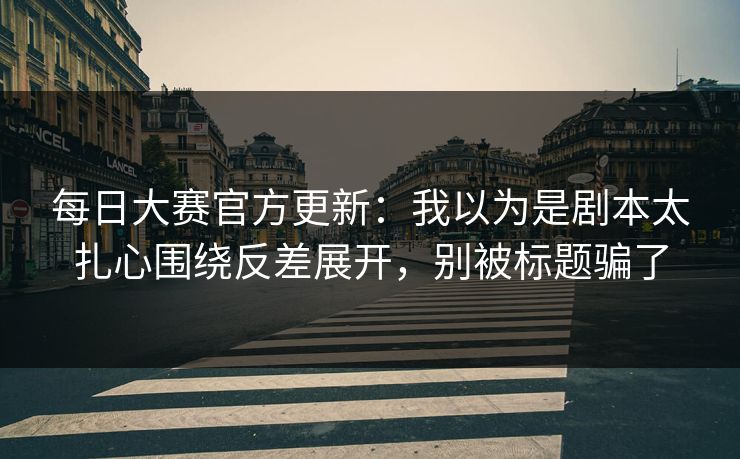 每日大赛官方更新：我以为是剧本太扎心围绕反差展开，别被标题骗了
