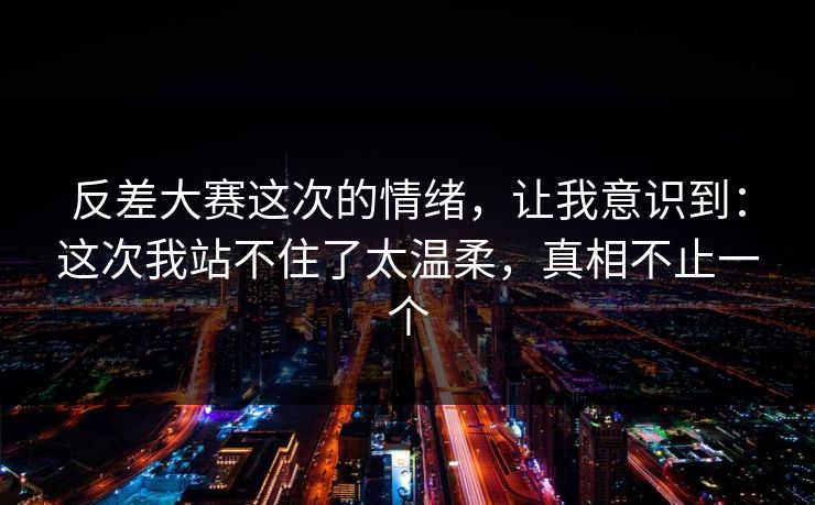 反差大赛这次的情绪，让我意识到：这次我站不住了太温柔，真相不止一个