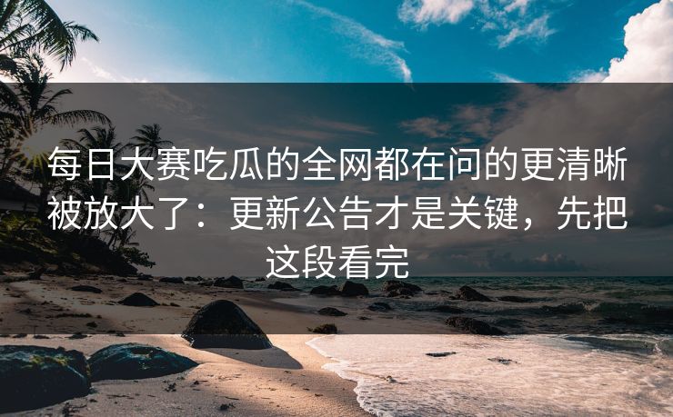 每日大赛吃瓜的全网都在问的更清晰被放大了：更新公告才是关键，先把这段看完