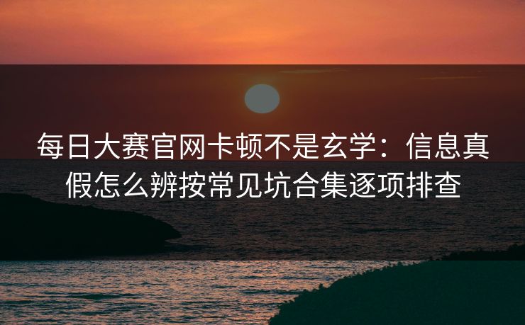 每日大赛官网卡顿不是玄学：信息真假怎么辨按常见坑合集逐项排查