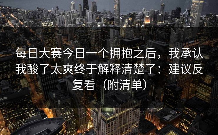 每日大赛今日一个拥抱之后,我承认我酸了太爽终于解释清楚了:建议反复看(附清单) 每日大赛今日一个拥抱之后,我承认我酸了太爽终于解释清楚了:建议反复看(附清单)