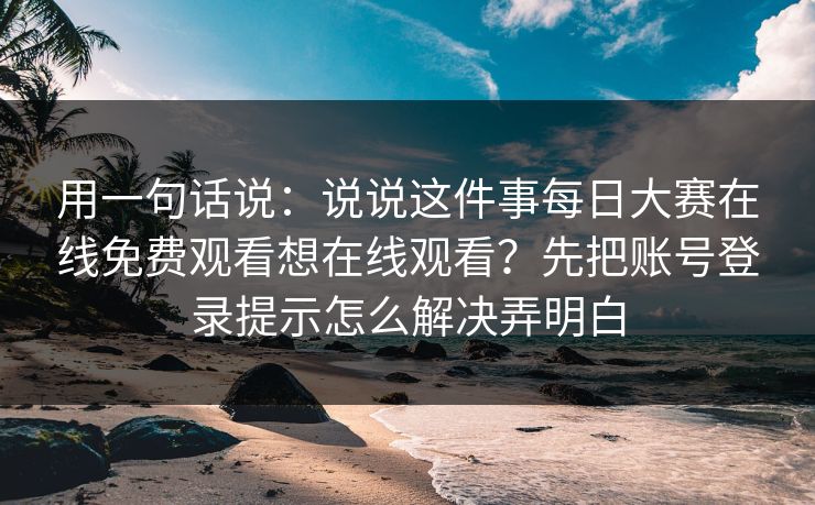 用一句话说:说说这件事每日大赛在线免费观看想在线观看?先把账号登录提示怎么解决弄明白