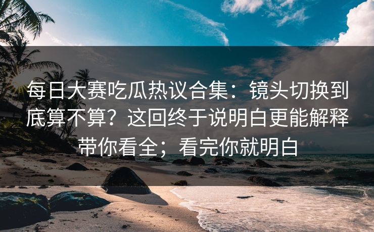 每日大赛吃瓜热议合集：镜头切换到底算不算？这回终于说明白更能解释带你看全；看完你就明白