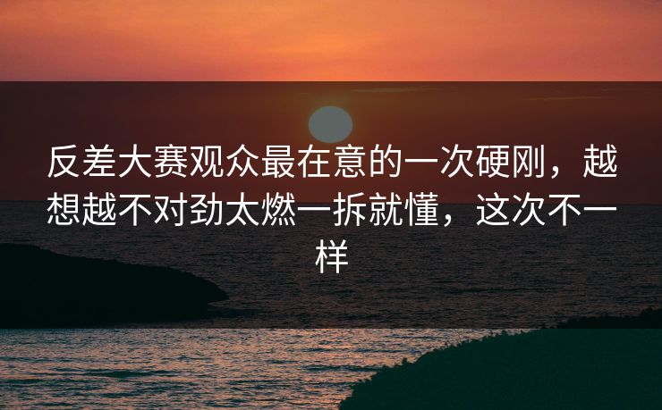 反差大赛观众最在意的一次硬刚，越想越不对劲太燃一拆就懂，这次不一样