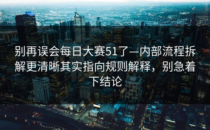 别再误会每日大赛51了—内部流程拆解更清晰其实指向规则解释,别急着下结论