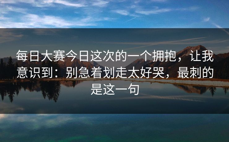 每日大赛今日这次的一个拥抱，让我意识到：别急着划走太好哭，最刺的是这一句