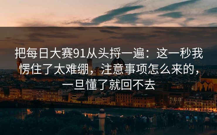把每日大赛91从头捋一遍：这一秒我愣住了太难绷，注意事项怎么来的，一旦懂了就回不去