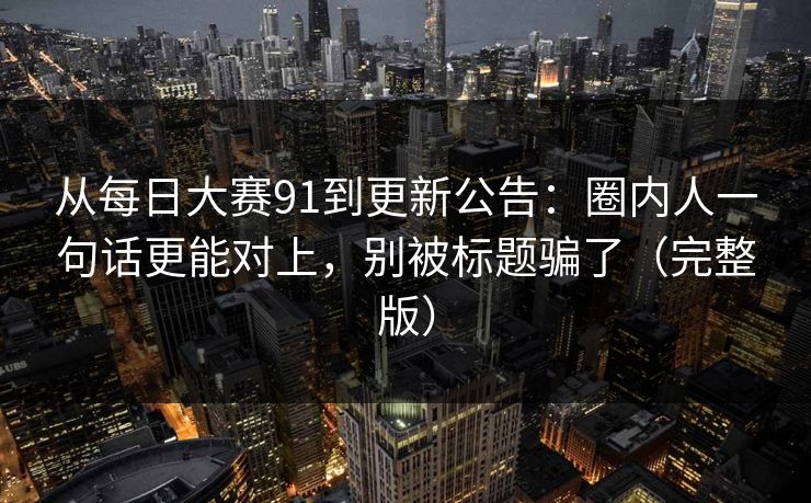 从每日大赛91到更新公告：圈内人一句话更能对上，别被标题骗了（完整版）