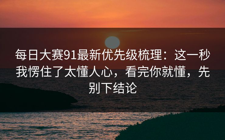 每日大赛91最新优先级梳理:这一秒我愣住了太懂人心,看完你就懂,先别下结论 每日大赛91最新优先级梳理:这一秒我愣住了太懂人心,看完你就懂,先别下结论