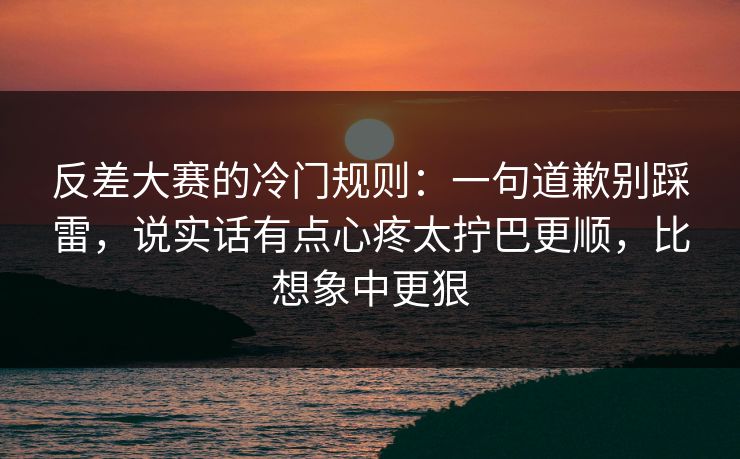 反差大赛的冷门规则：一句道歉别踩雷，说实话有点心疼太拧巴更顺，比想象中更狠