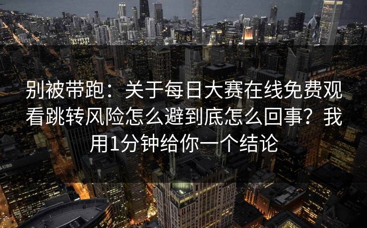 别被带跑：关于每日大赛在线免费观看跳转风险怎么避到底怎么回事？我用1分钟给你一个结论