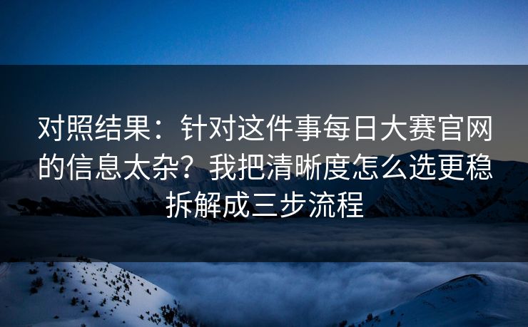 对照结果：针对这件事每日大赛官网的信息太杂？我把清晰度怎么选更稳拆解成三步流程