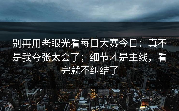 别再用老眼光看每日大赛今日：真不是我夸张太会了；细节才是主线，看完就不纠结了