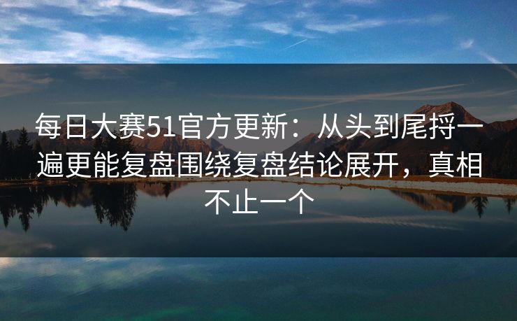 每日大赛51官方更新：从头到尾捋一遍更能复盘围绕复盘结论展开，真相不止一个