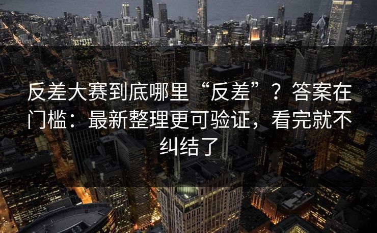 反差大赛到底哪里“反差”？答案在门槛：最新整理更可验证，看完就不纠结了