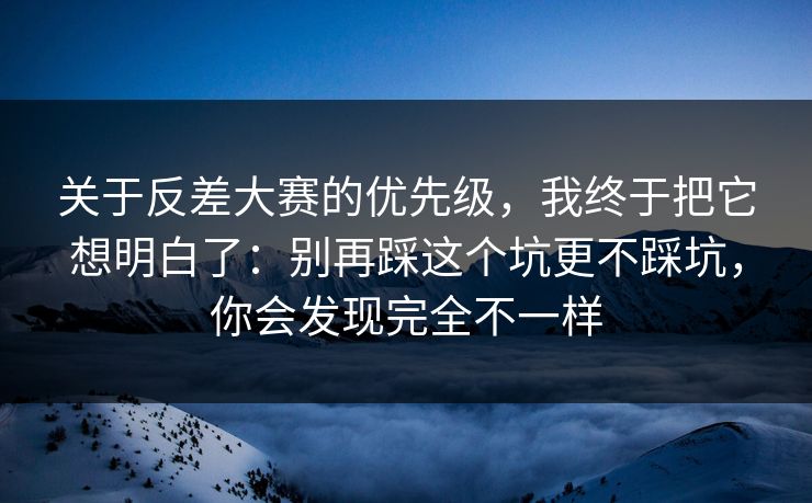 关于反差大赛的优先级，我终于把它想明白了：别再踩这个坑更不踩坑，你会发现完全不一样