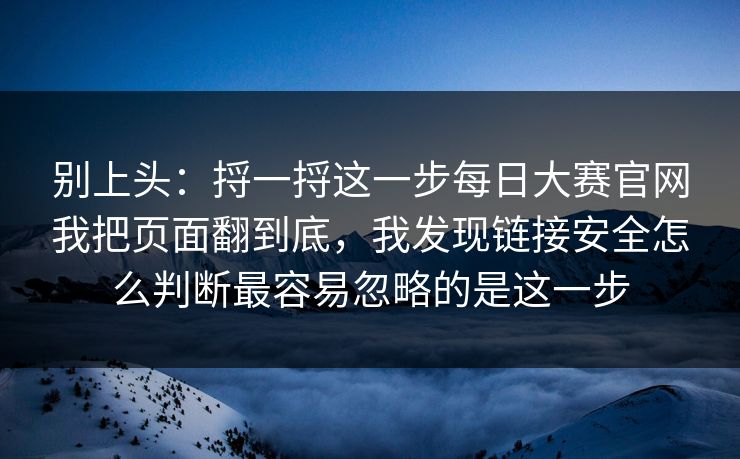 别上头：捋一捋这一步每日大赛官网我把页面翻到底，我发现链接安全怎么判断最容易忽略的是这一步
