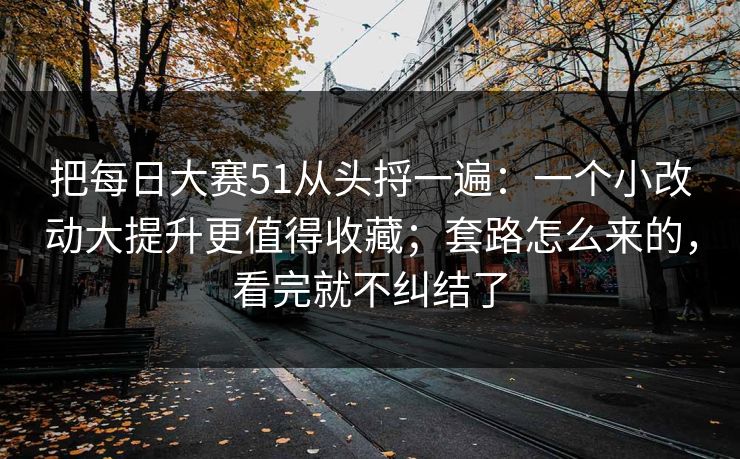 把每日大赛51从头捋一遍：一个小改动大提升更值得收藏；套路怎么来的，看完就不纠结了
