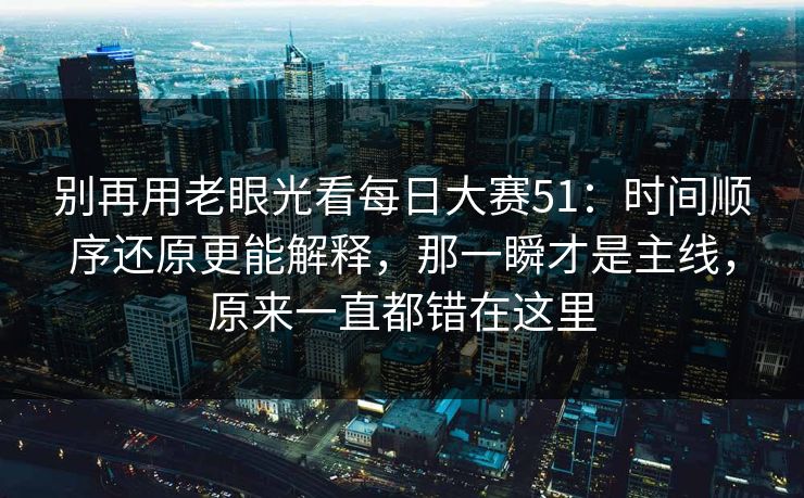 别再用老眼光看每日大赛51：时间顺序还原更能解释，那一瞬才是主线，原来一直都错在这里