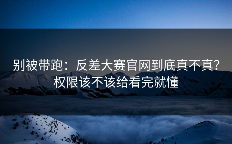 别被带跑：反差大赛官网到底真不真？权限该不该给看完就懂