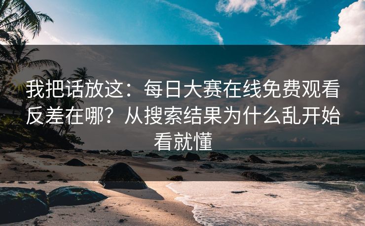 我把话放这：每日大赛在线免费观看反差在哪？从搜索结果为什么乱开始看就懂