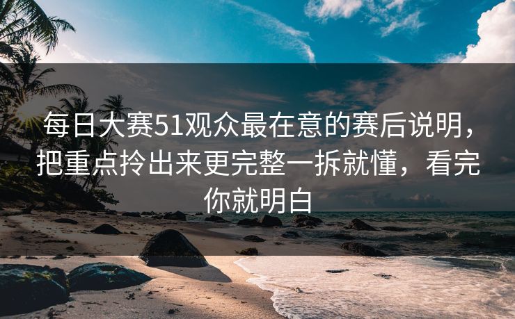 每日大赛51观众最在意的赛后说明，把重点拎出来更完整一拆就懂，看完你就明白