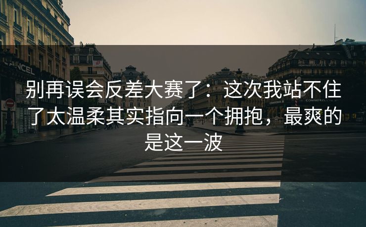 别再误会反差大赛了:这次我站不住了太温柔其实指向一个拥抱,最爽的是这一波