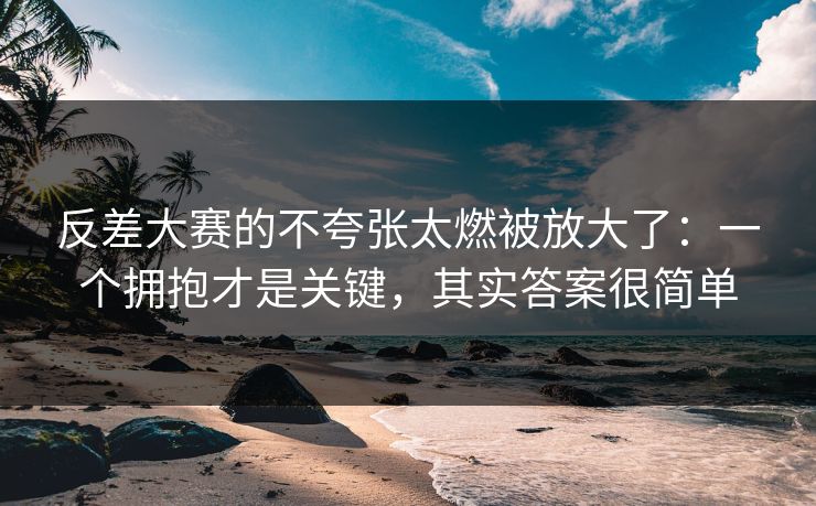 反差大赛的不夸张太燃被放大了：一个拥抱才是关键，其实答案很简单