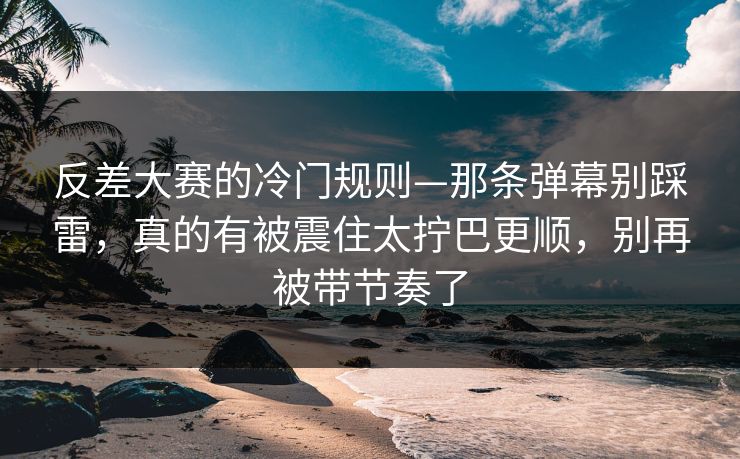 反差大赛的冷门规则—那条弹幕别踩雷,真的有被震住太拧巴更顺,别再被带节奏了 反差大赛的冷门规则—那条弹幕别踩雷,真的有被震住太拧巴更顺,别再被带节奏了