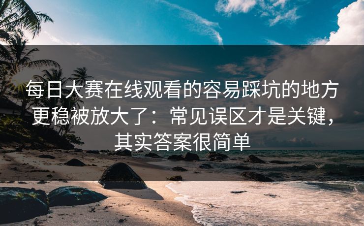 每日大赛在线观看的容易踩坑的地方更稳被放大了：常见误区才是关键，其实答案很简单